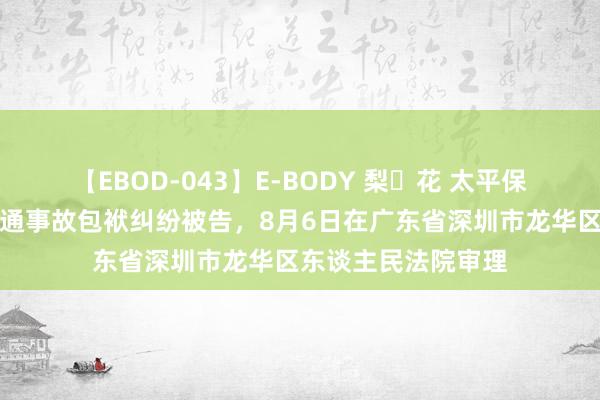 【EBOD-043】E-BODY 梨々花 太平保障集团因灵活车交通事故包袱纠纷被告，8月6日在广东省深圳市龙华区东谈主民法院审理