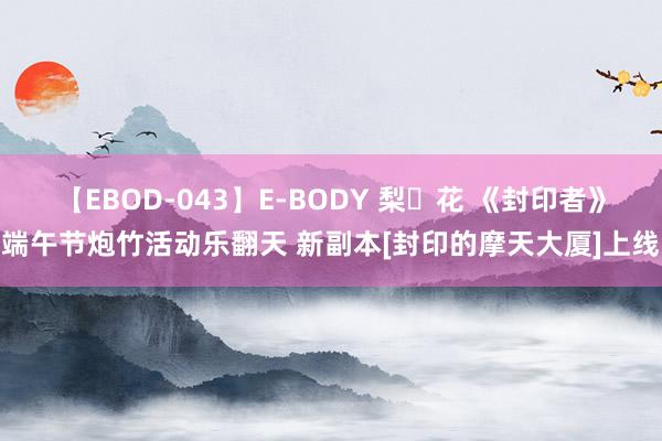 【EBOD-043】E-BODY 梨々花 《封印者》端午节炮竹活动乐翻天 新副本[封印的摩天大厦]上线