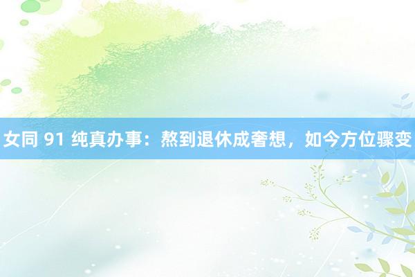 女同 91 纯真办事：熬到退休成奢想，如今方位骤变