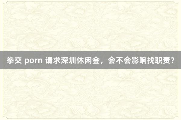 拳交 porn 请求深圳休闲金，会不会影响找职责？