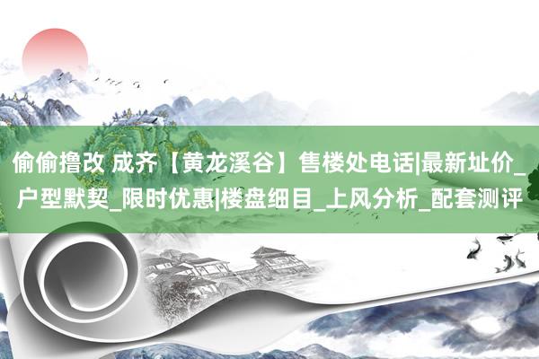 偷偷撸改 成齐【黄龙溪谷】售楼处电话|最新址价_户型默契_限时优惠|楼盘细目_上风分析_配套测评