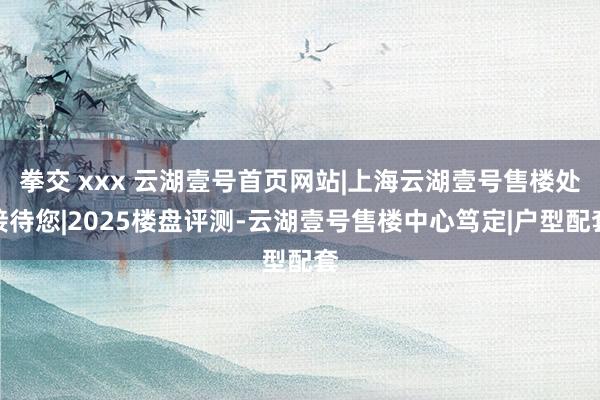 拳交 xxx 云湖壹号首页网站|上海云湖壹号售楼处接待您|2025楼盘评测-云湖壹号售楼中心笃定|户型配套