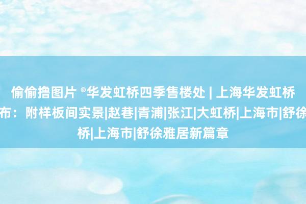 偷偷撸图片 ®华发虹桥四季售楼处 | 上海华发虹桥四季官方发布：附样板间实景|赵巷|青浦|张江|大虹桥|上海市|舒徐雅居新篇章