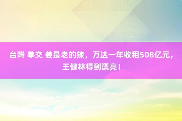台灣 拳交 姜是老的辣，万达一年收租508亿元，王健林得到漂亮！