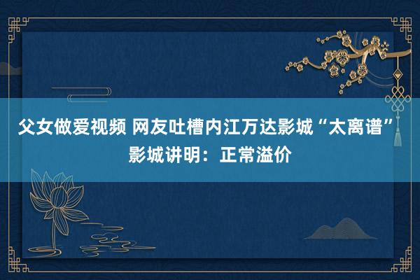 父女做爱视频 网友吐槽内江万达影城“太离谱” 影城讲明：正常溢价