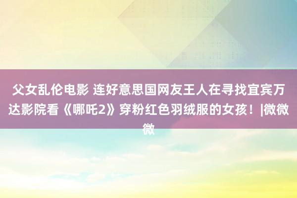 父女乱伦电影 连好意思国网友王人在寻找宜宾万达影院看《哪吒2》穿粉红色羽绒服的女孩！|微微