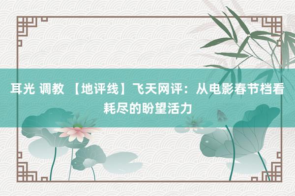 耳光 调教 【地评线】飞天网评：从电影春节档看耗尽的盼望活力