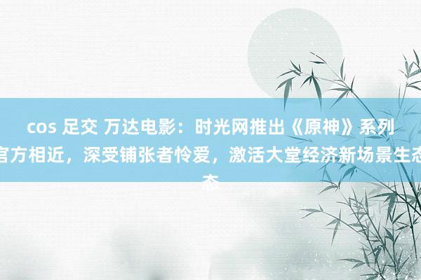 cos 足交 万达电影:时光网推出《原神》系列官方相近,深受铺张者怜爱,激活大堂经济新场景生态