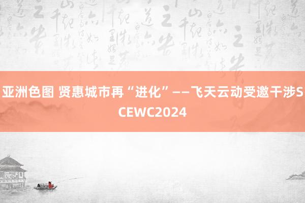 亚洲色图 贤惠城市再“进化”——飞天云动受邀干涉SCEWC2024