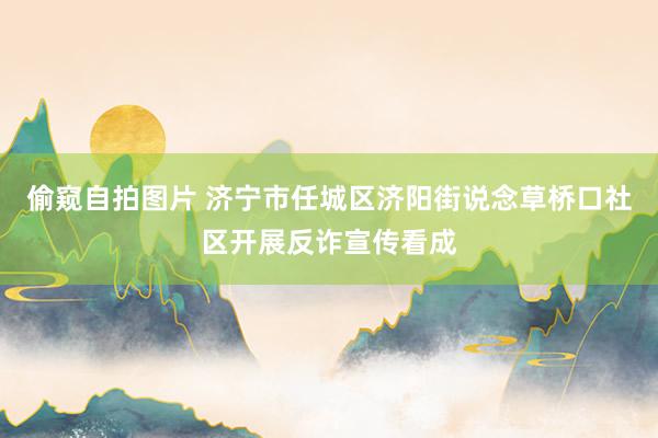 偷窥自拍图片 济宁市任城区济阳街说念草桥口社区开展反诈宣传看成