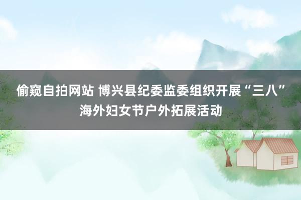 偷窥自拍网站 博兴县纪委监委组织开展“三八”海外妇女节户外拓展活动