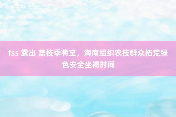 fss 露出 荔枝季将至，海南组织农技群众拓荒绿色安全坐褥时间