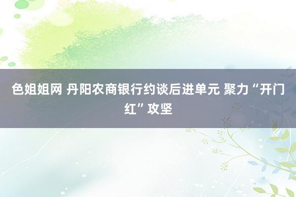 色姐姐网 丹阳农商银行约谈后进单元 聚力“开门红”攻坚