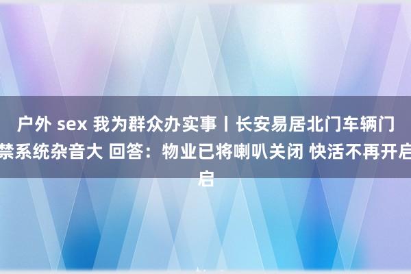 户外 sex 我为群众办实事丨长安易居北门车辆门禁系统杂音大 回答：物业已将喇叭关闭 快活不再开启