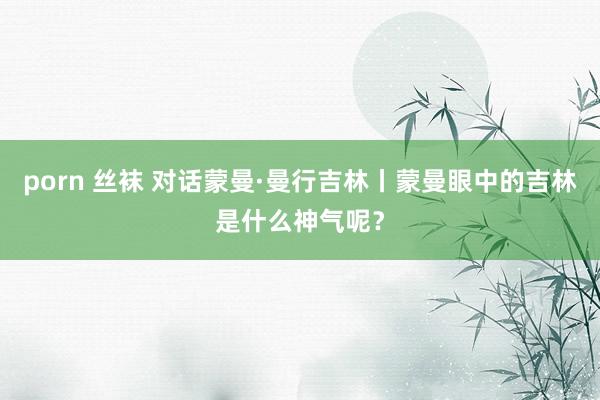 porn 丝袜 对话蒙曼·曼行吉林丨蒙曼眼中的吉林是什么神气呢？