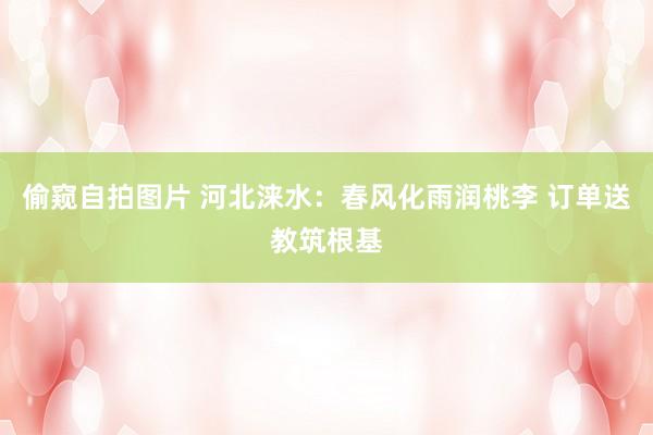 偷窥自拍图片 河北涞水：春风化雨润桃李 订单送教筑根基