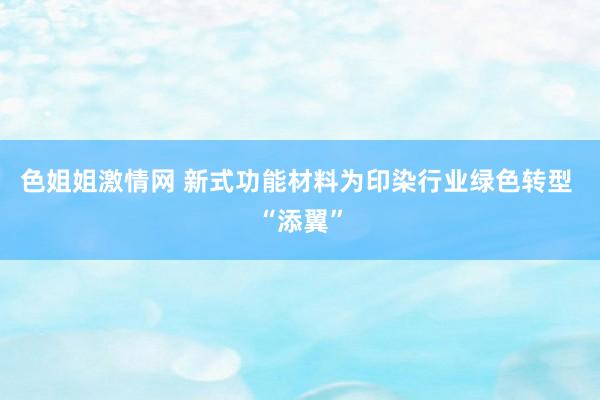 色姐姐激情网 新式功能材料为印染行业绿色转型 “添翼”
