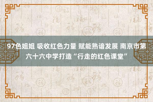 97色姐姐 吸收红色力量 赋能熟谙发展 南京市第六十六中学打造“行走的红色课堂”