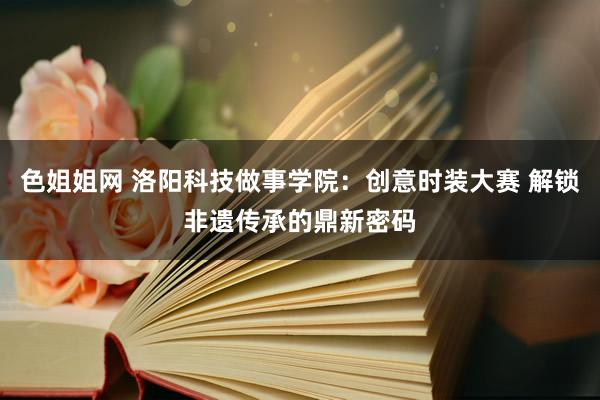 色姐姐网 洛阳科技做事学院：创意时装大赛 解锁非遗传承的鼎新密码