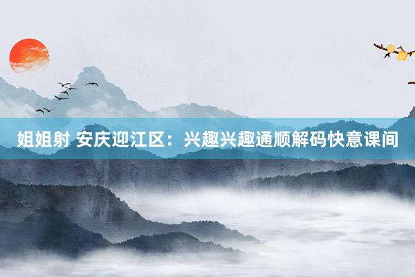 姐姐射 安庆迎江区：兴趣兴趣通顺解码快意课间