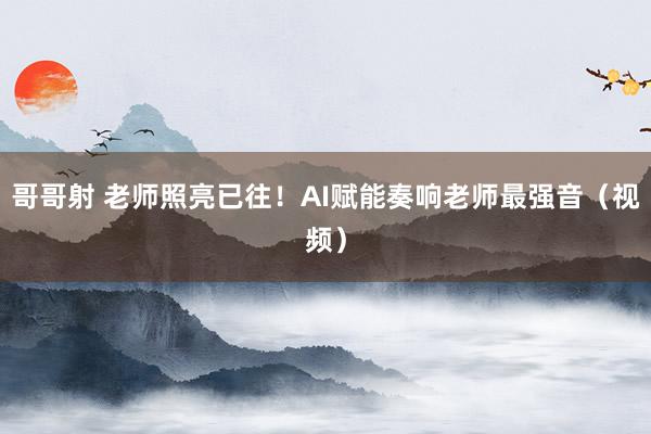 哥哥射 老师照亮已往！AI赋能奏响老师最强音（视频）