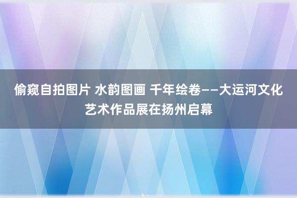 偷窥自拍图片 水韵图画 千年绘卷——大运河文化艺术作品展在扬州启幕