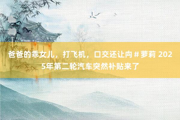 爸爸的乖女儿，打飞机，口交还让禸＃萝莉 2025年第二轮汽车突然补贴来了