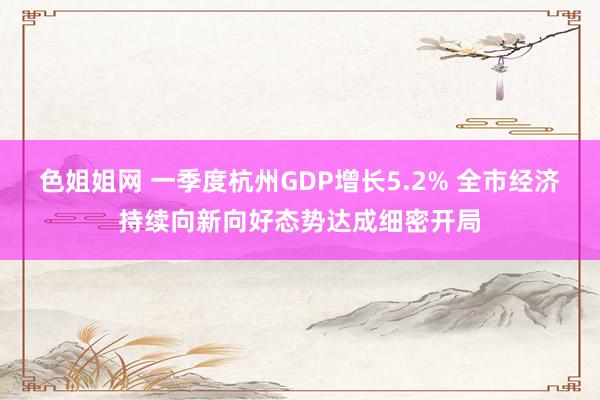 色姐姐网 一季度杭州GDP增长5.2% 全市经济持续向新向好态势达成细密开局