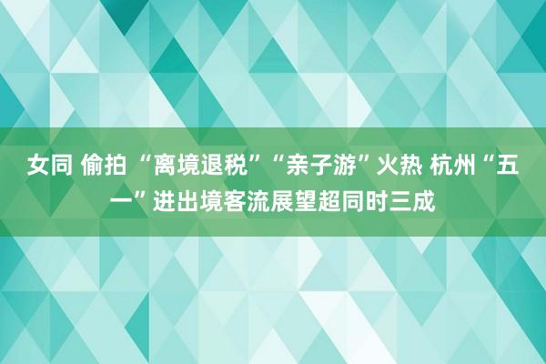 女同 偷拍 “离境退税”“亲子游”火热 杭州“五一”进出境客流展望超同时三成