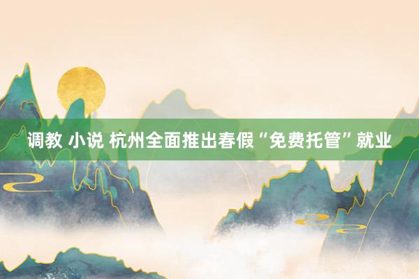 调教 小说 杭州全面推出春假“免费托管”就业