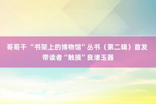 哥哥干 “书架上的博物馆”丛书（第二辑）首发 带读者“触摸”良渚玉器