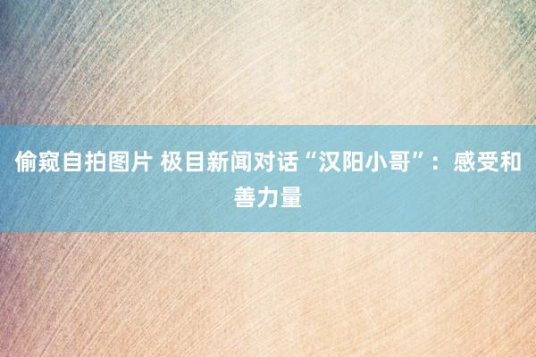 偷窥自拍图片 极目新闻对话“汉阳小哥”：感受和善力量