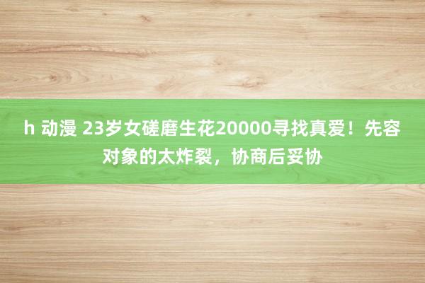 h 动漫 23岁女磋磨生花20000寻找真爱！先容对象的太炸裂，协商后妥协