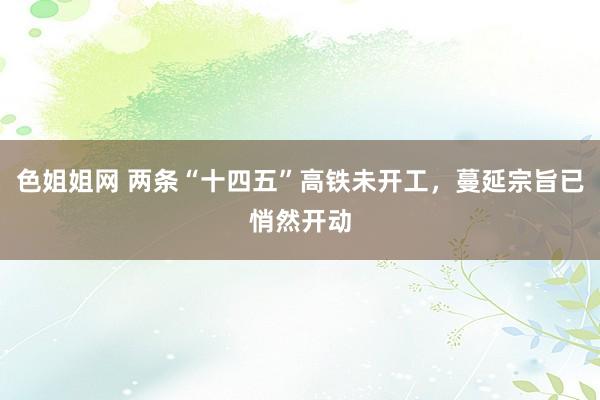 色姐姐网 两条“十四五”高铁未开工，蔓延宗旨已悄然开动
