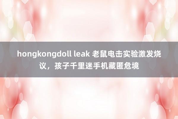 hongkongdoll leak 老鼠电击实验激发烧议，孩子千里迷手机藏匿危境