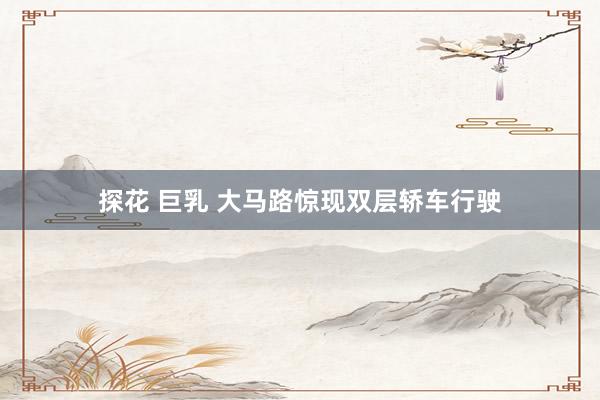 探花 巨乳 大马路惊现双层轿车行驶