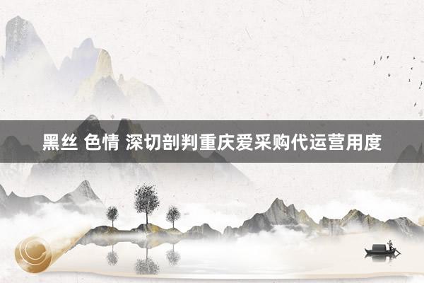 黑丝 色情 深切剖判重庆爱采购代运营用度