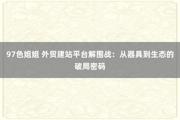 97色姐姐 外贸建站平台解围战：从器具到生态的破局密码