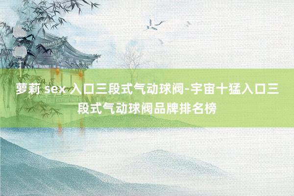 萝莉 sex 入口三段式气动球阀-宇宙十猛入口三段式气动球阀品牌排名榜