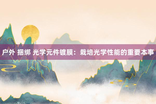 户外 捆绑 光学元件镀膜：栽培光学性能的重要本事