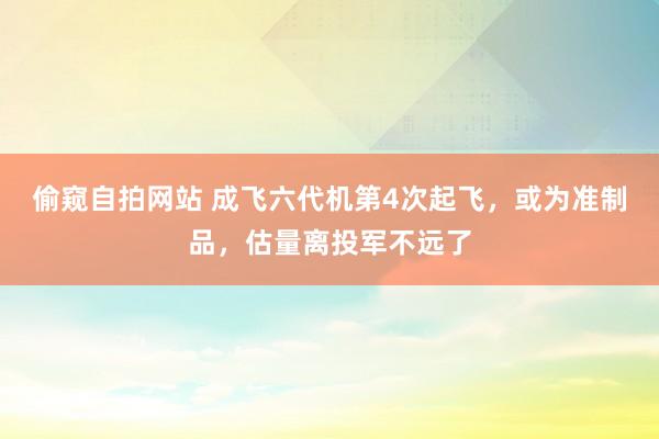 偷窥自拍网站 成飞六代机第4次起飞，或为准制品，估量离投军不远了