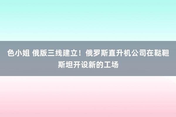 色小姐 俄版三线建立！俄罗斯直升机公司在鞑靼斯坦开设新的工场