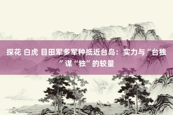 探花 白虎 目田军多军种抵近台岛：实力与“台独”谋“独”的较量