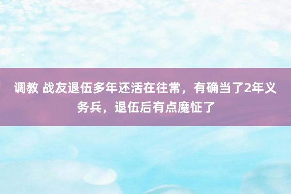 调教 战友退伍多年还活在往常，有确当了2年义务兵，退伍后有点魔怔了