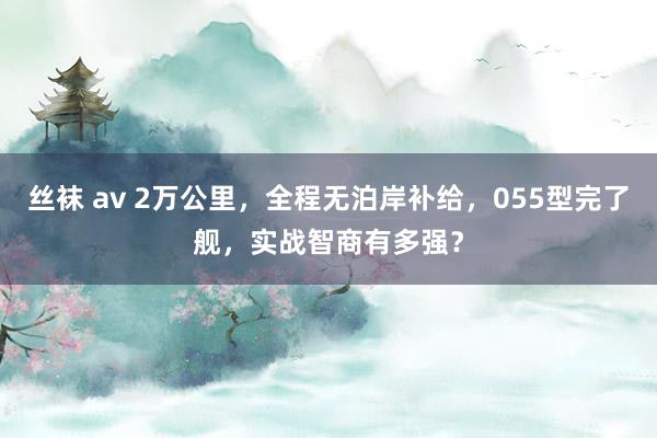 丝袜 av 2万公里，全程无泊岸补给，055型完了舰，实战智商有多强？