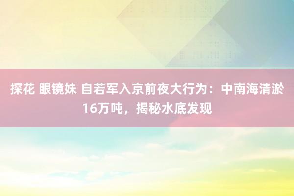 探花 眼镜妹 自若军入京前夜大行为：中南海清淤16万吨，揭秘水底发现