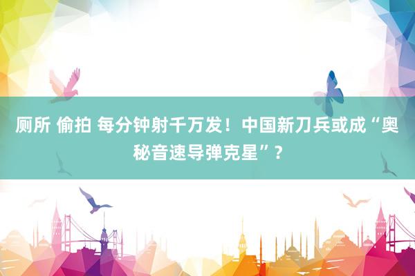 厕所 偷拍 每分钟射千万发！中国新刀兵或成“奥秘音速导弹克星”？