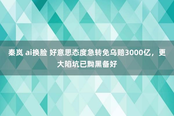 秦岚 ai换脸 好意思态度急转免乌赔3000亿，更大陷坑已黝黑备好