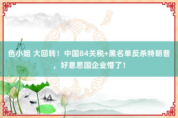 色小姐 大回转！中国84关税+黑名单反杀特朗普，好意思国企业懵了！