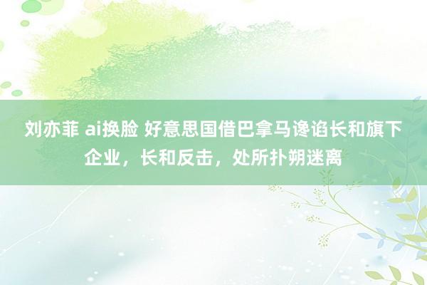 刘亦菲 ai换脸 好意思国借巴拿马谗谄长和旗下企业，长和反击，处所扑朔迷离